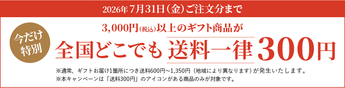 今だけ特別。2026年7月31日（金）ご注文分まで。3,000円（税込）以上のギフト商品が全国どこでも送料一律300円※通常、ギフトお届け1箇所につき送料600円～1,350円（地域により異なります）がかかります。※本キャンペーンは「送料300円」のアイコンがある商品のみが対象です。