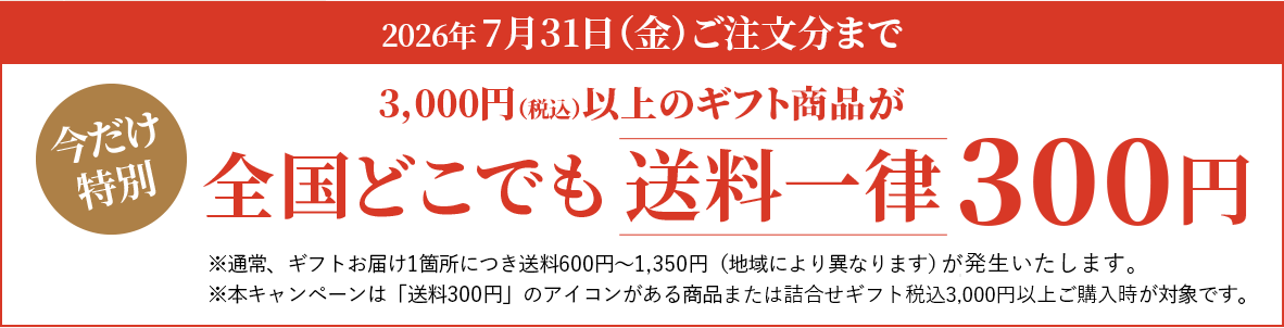 今だけ特別。2026年7月31日（金）ご注文分まで。3,000円（税込）以上のギフト商品が全国どこでも送料一律300円※通常、ギフトお届け1箇所につき送料600円～1,350円（地域により異なります）がかかります。※本キャンペーンは「送料300円」のアイコンがある商品のみが対象です。