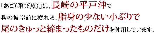 「あご（飛び魚）」は、長崎の平戸沖で秋の彼岸前に獲れる、脂身の少ない小ぶりで尾のきゅっと締まったものだけを使用しています。