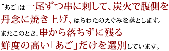 「あご」は一尾ずつ串に刺して、炭火で腹側を丹念に焼き上げ、はらわたのえぐみを落とします。またこのとき、串から落ちずに残る鮮度の高い「あご」だけを選別しています。