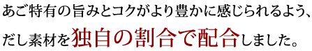 あご特有の旨みとコクがより豊かに感じられるよう、だし素材を独自の割合で配合しました。 また、だし素材はより深い旨みを引き出せるよう、全て粗挽きにしています。