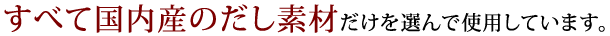 すべて国内産のだし素材だけを選んで使用しています。