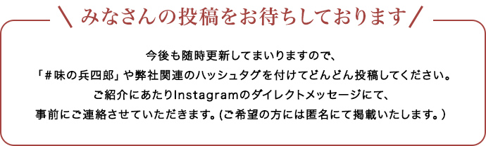 みなさんの投稿をお待ちしております 今後も随時更新してまいりますので、「＃味の兵四郎」や弊社関連のハッシュタグを付けてどんどん投稿してください。ご紹介にあたりInstagramのダイレクトメッセージにて、事前にご連絡させていただきます。(ご希望の方には匿名にて掲載いたします。）