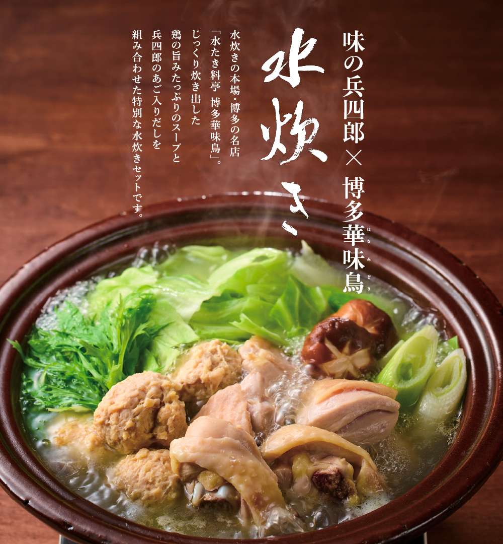 味の兵四郎×博多華味鳥水炊き。水炊きの本場・博多の名店「水たき料亭・博多華味鳥」。じっくり炊き出した鶏の旨みたっぷりのスープと兵四郎のあご入りだしを組み合わせた特別な水炊きセットです。