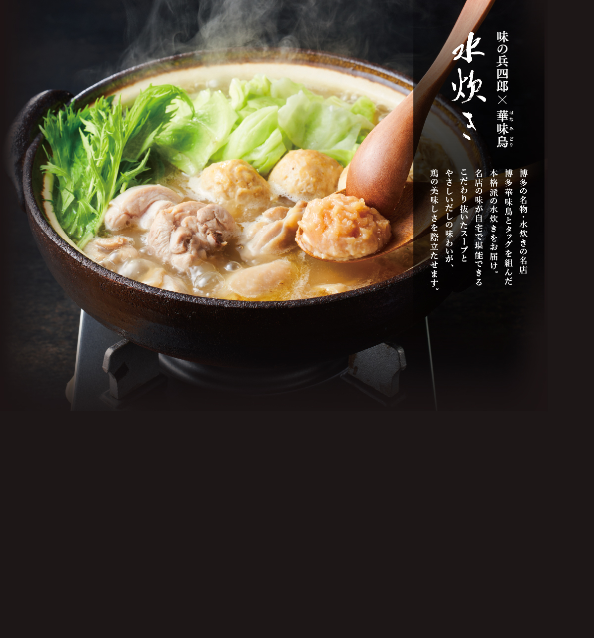味の兵四郎×博多華味鳥 水炊き。博多の名物・水炊きの名店博多華味鳥とタッグを組んだ本格派の水炊きをお届け。名店の味が自宅で堪能できるこだわり抜いたスープとやさしいだしの味わいが、鶏の美味しさを際立たせます。