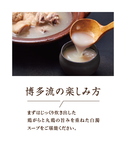 博多流の楽しみ方 まずはじっくり炊き出した鶏がらと丸鶏の旨みを重ねた白濁スープをご堪能ください。