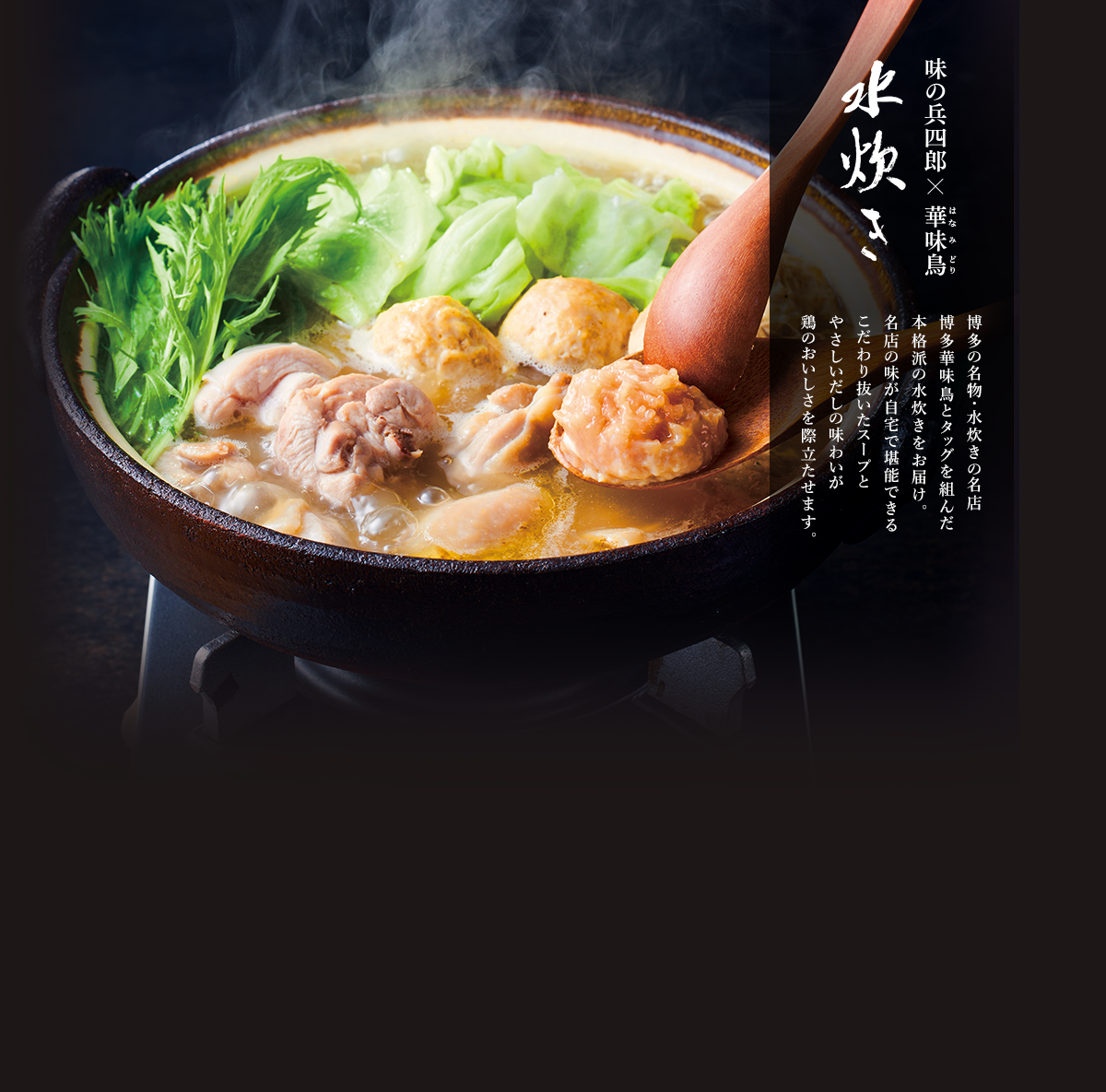 味の兵四郎×博多華味鳥 水炊き。博多の名物・水炊きの名店博多華味鳥とタッグを組んだ本格派の水炊きをお届け。名店の味が自宅で堪能できるこだわり抜いたスープとやさしいだしの味わいが鶏のおいしさを際立たせます。