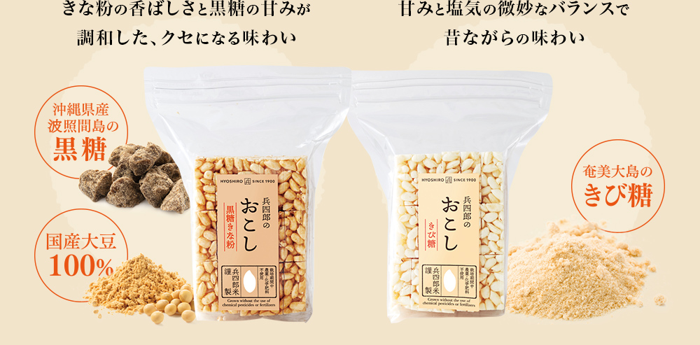 ・黄な粉の香ばしさと黒糖の甘みが調和した、クセになる味わい。（沖縄県産 波照間島の黒糖・国産大豆100%きな粉）「兵四郎のおこし 黒糖きな粉味」
              ・甘みと塩気の微妙なバランスで昔ながらの味わい（奄美大島のきび糖）「兵四郎のおこし きび糖味」