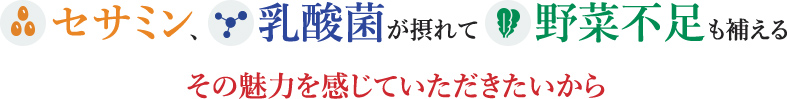 セサミン、乳酸菌が摂れて野菜不足も補えるその魅力を感じていただきたいから