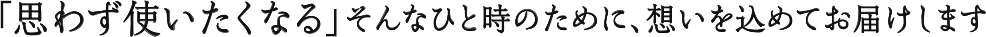 「思わず使いたくなる」そんなひと時のために、想いを込めてお届けします