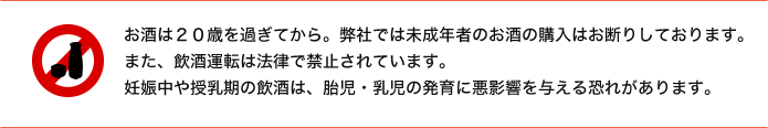 お酒は20歳を過ぎてから。弊社では未成年者のお酒の購入はお断りしております。また、飲酒運転は法律で禁止されています。妊娠中や授乳期の飲酒は、胎児・乳児の発育に悪影響を与える恐れがあります。